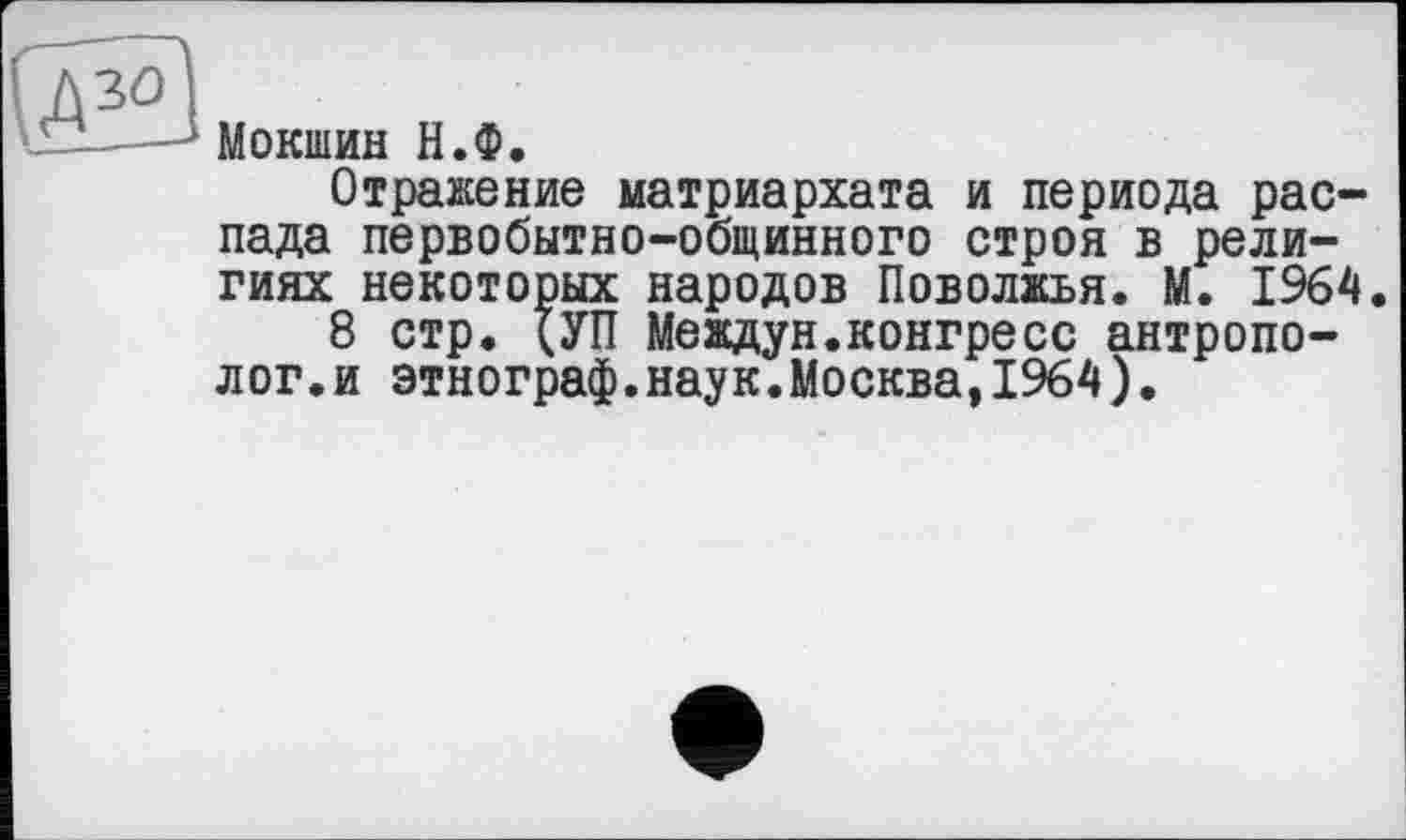 ﻿Мокшин Н.Ф.
Отражение матриархата и периода распада первобытно-общинного строя в религиях некоторых народов Поволжья. М. 1964.
8 стр. (УП Меадун.конгресс антрополог, и этнограф.наук.Москва,1964).